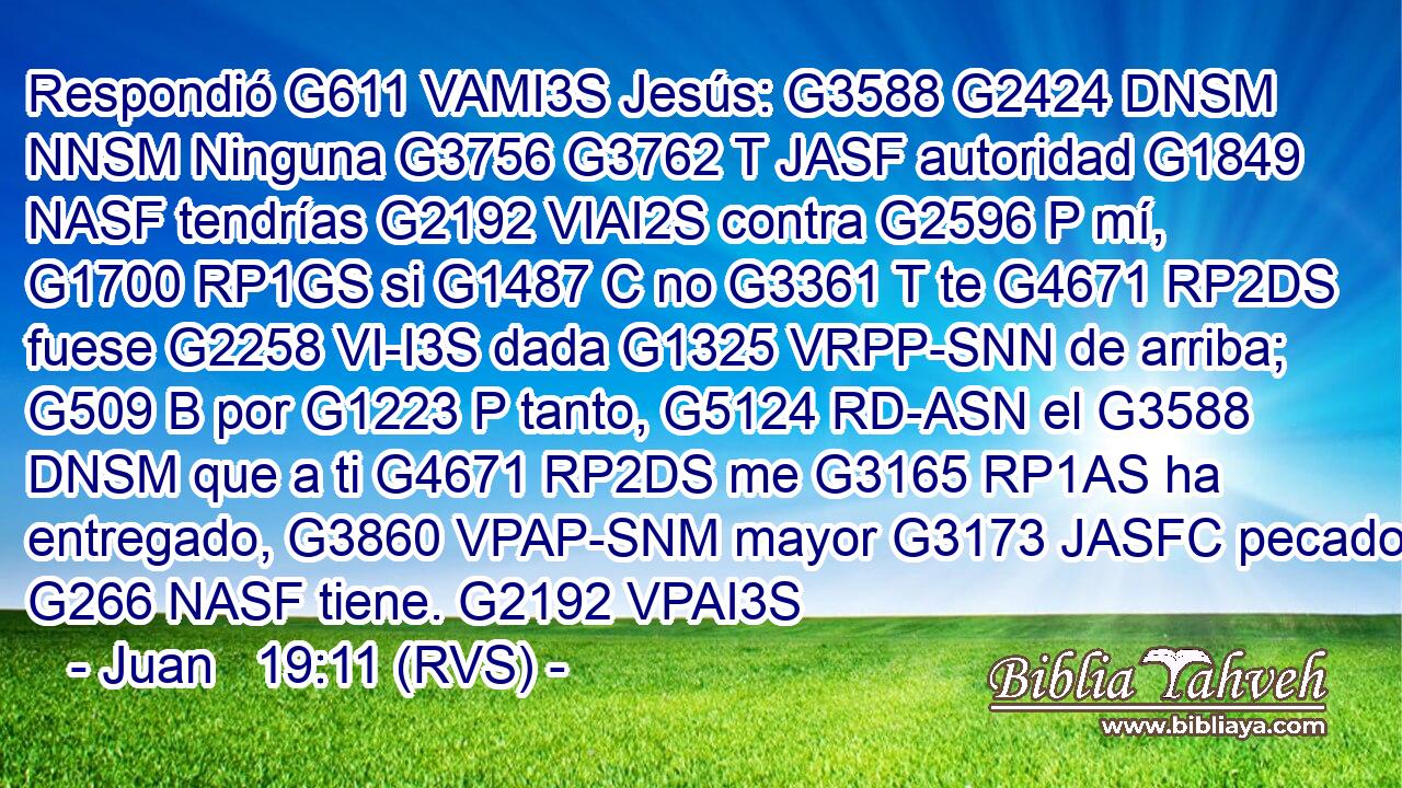 Respondió G611 VAMI3S Jesús: G3588 G2424 DNSM NNSM Ninguna G3756 G3762 T JASF autoridad G1849 NASF tendrías G2192 VIAI2S contra G2596 P mí, G1700 RP1GS si G1487 C no G3361 T te G4671 RP2DS fuese G2258 VI-I3S dada G1325 VRPP-SNN de arriba; G509 B por G1223 P tanto, G5124 RD-ASN el G3588 DNSM que a ti G4671 RP2DS me G3165 RP1AS ha entregado, G3860 VPAP-SNM mayor G3173 JASFC pecado G266 NASF tiene. G2192 VPAI3S 