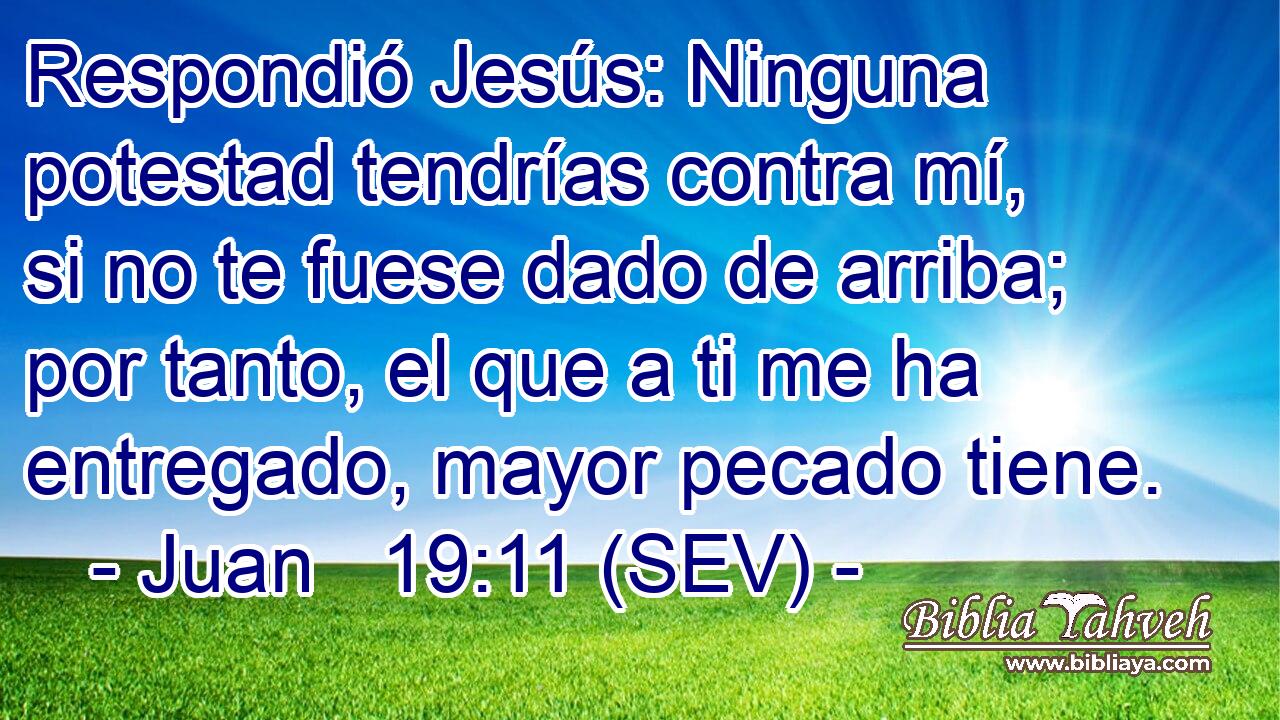 Respondió Jesús: Ninguna potestad tendrías contra mí, si no te fuese dado de arriba; por tanto, el que a ti me ha entregado, mayor pecado tiene.