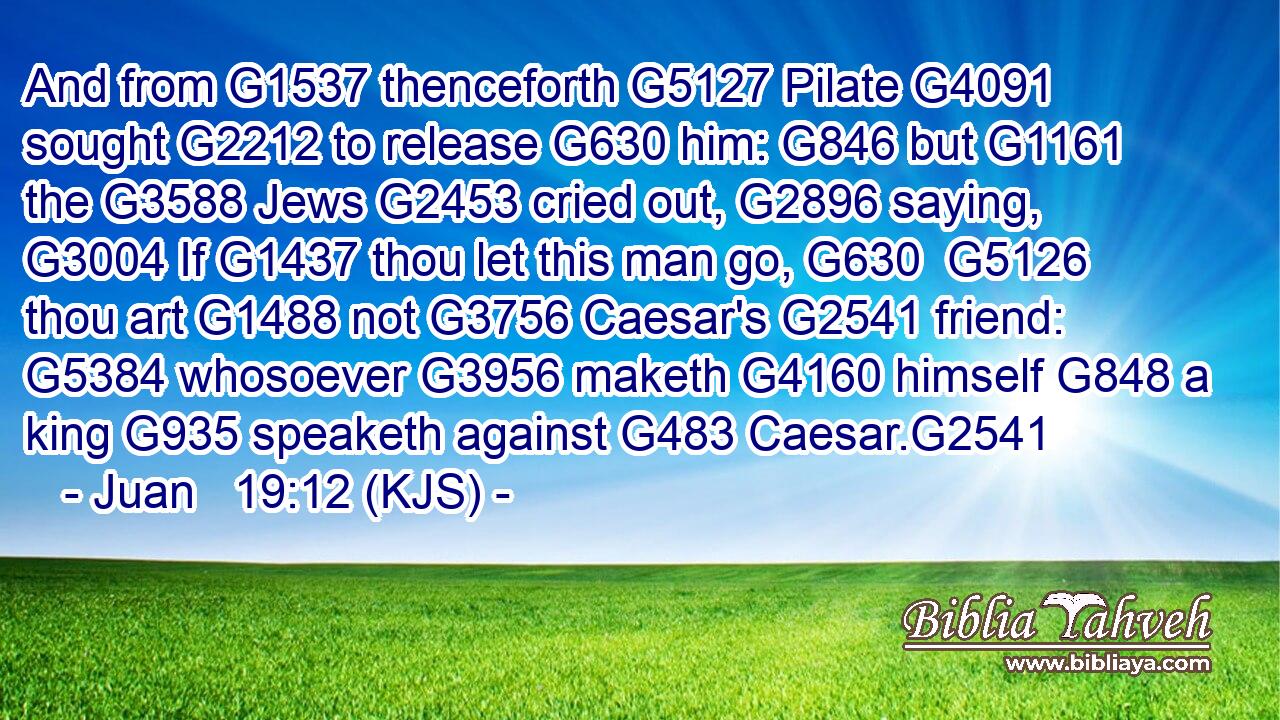 And from G1537 thenceforth G5127 Pilate G4091 sought G2212 to release G630 him: G846 but G1161 the G3588 Jews G2453 cried out, G2896 saying, G3004 If G1437 thou let this man go, G630  G5126 thou art G1488 not G3756 Caesar's G2541 friend: G5384 whosoever G3956 maketh G4160 himself G848 a king G935 speaketh against G483 Caesar.G2541