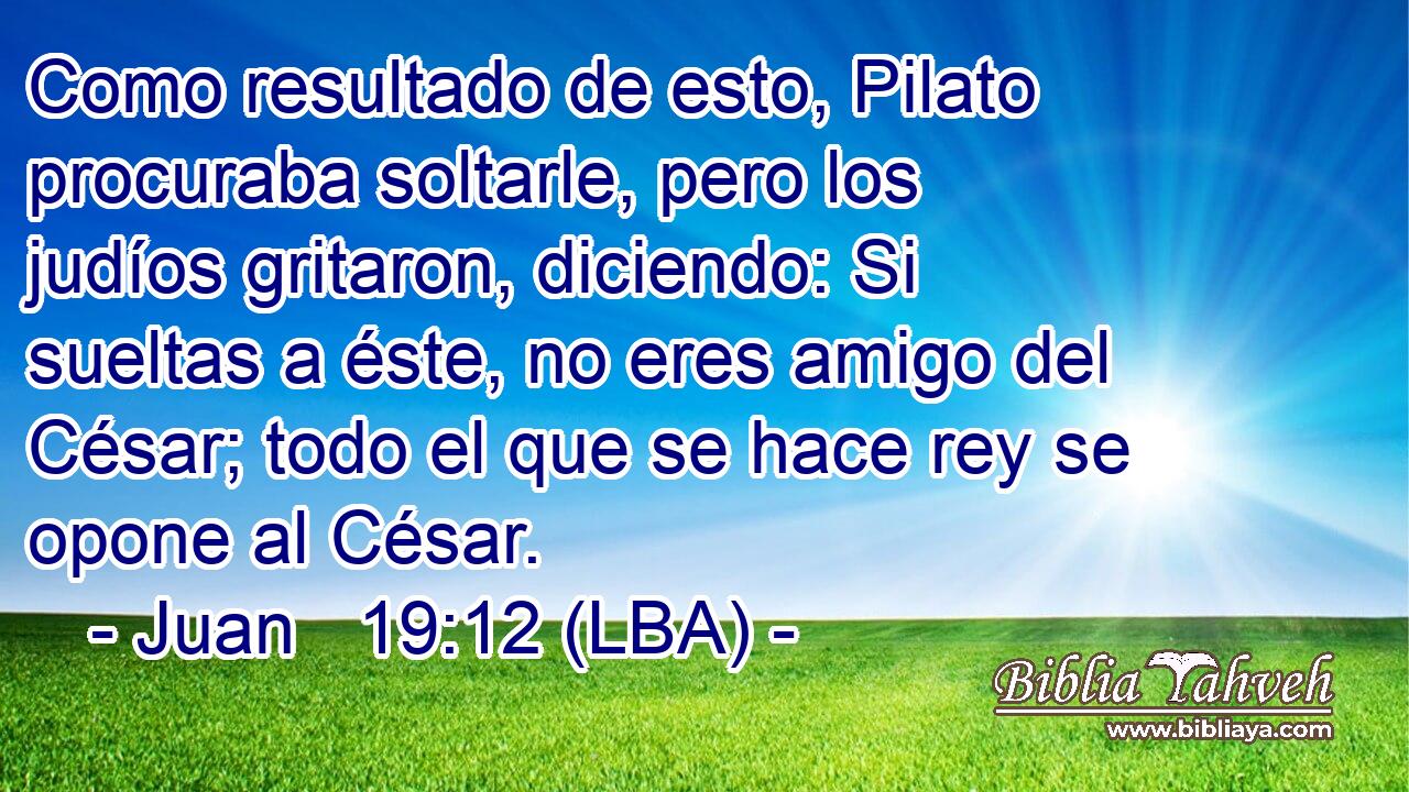 Como resultado de esto, Pilato procuraba soltarle, pero los judíos gritaron, diciendo: Si sueltas a éste, no eres amigo del César; todo el que se hace rey se opone al César.