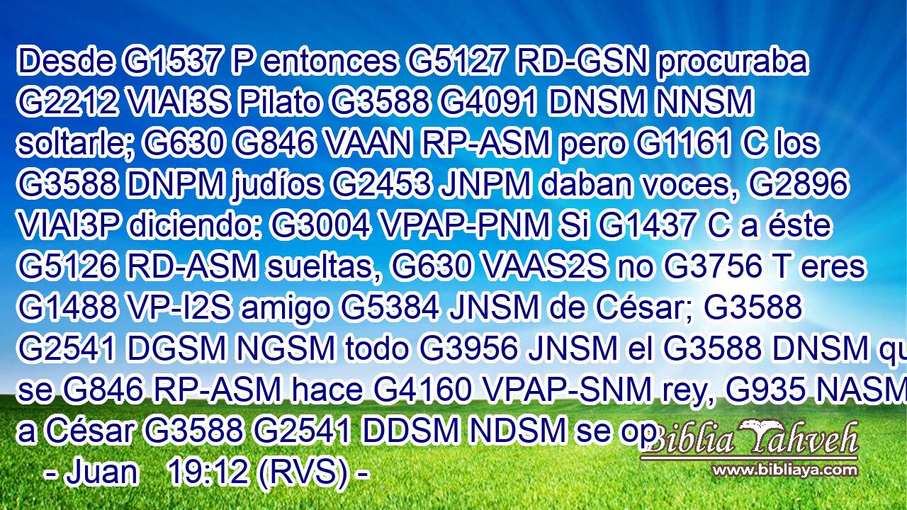 Desde G1537 P entonces G5127 RD-GSN procuraba G2212 VIAI3S Pilato G3588 G4091 DNSM NNSM soltarle; G630 G846 VAAN RP-ASM pero G1161 C los G3588 DNPM judíos G2453 JNPM daban voces, G2896 VIAI3P diciendo: G3004 VPAP-PNM Si G1437 C a éste G5126 RD-ASM sueltas, G630 VAAS2S no G3756 T eres G1488 VP-I2S amigo G5384 JNSM de César; G3588 G2541 DGSM NGSM todo G3956 JNSM el G3588 DNSM que se G846 RP-ASM hace G4160 VPAP-SNM rey, G935 NASM a César G3588 G2541 DDSM NDSM se op