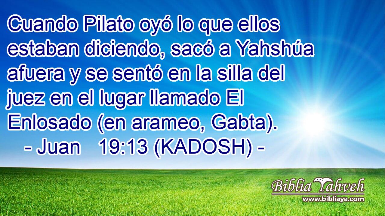  Cuando Pilato oyó lo que ellos estaban diciendo, sacó a Yahshúa afuera y se sentó en la silla del juez en el lugar llamado El Enlosado (en arameo, Gabta). 