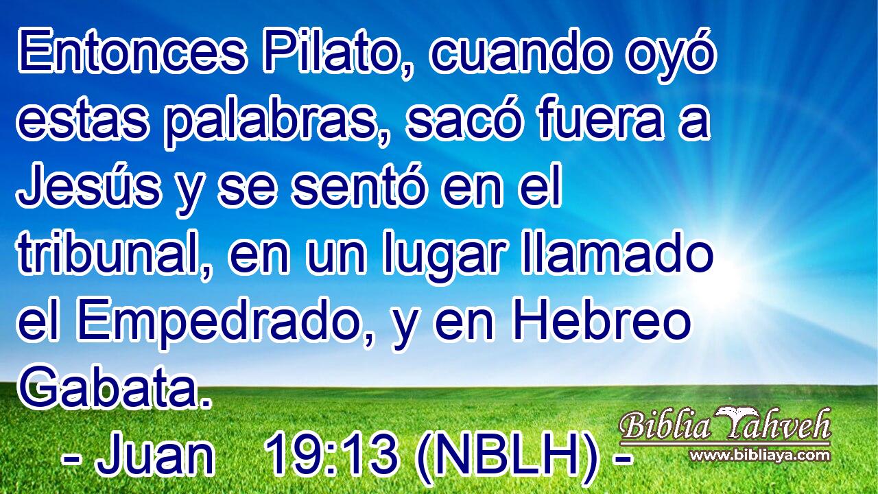  Entonces Pilato, cuando oyó estas palabras, sacó fuera a Jesús y se sentó en el tribunal, en un lugar llamado el Empedrado, y en Hebreo Gabata. 