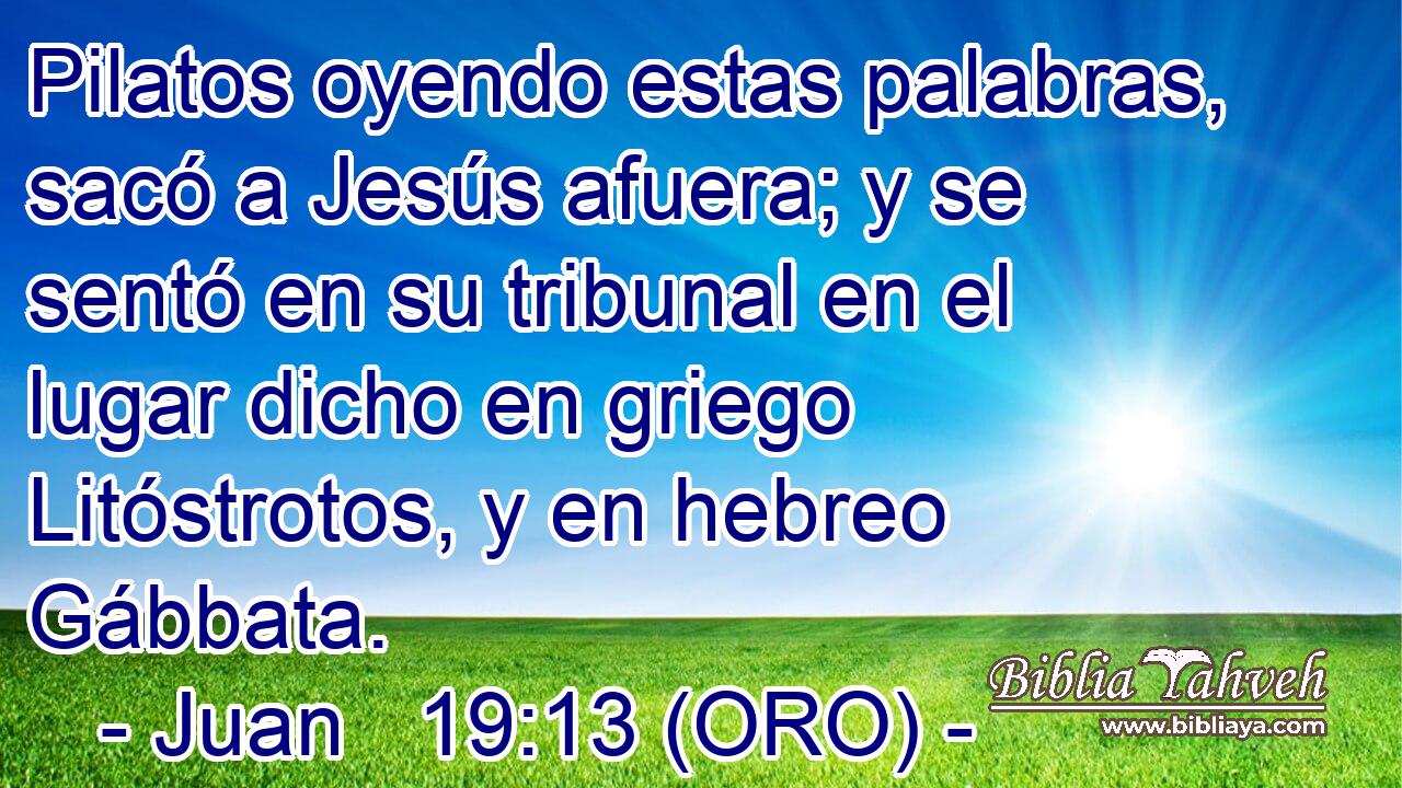  Pilatos oyendo estas palabras, sacó a Jesús afuera; y se sentó en su tribunal en el lugar dicho en griego Litóstrotos, y en hebreo Gábbata. 
