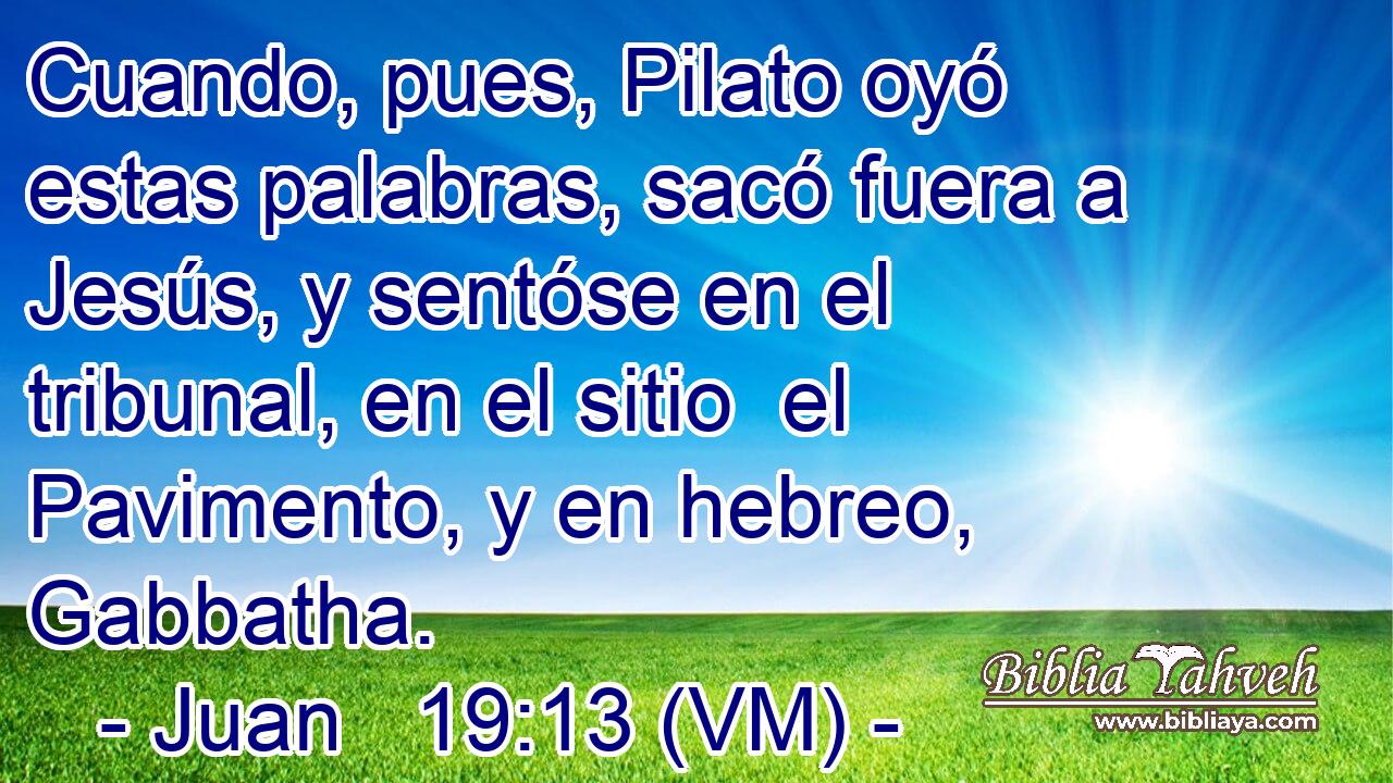  Cuando, pues, Pilato oyó estas palabras, sacó fuera a Jesús, y sentóse en el tribunal, en el sitio  el Pavimento, y en hebreo, Gabbatha. 