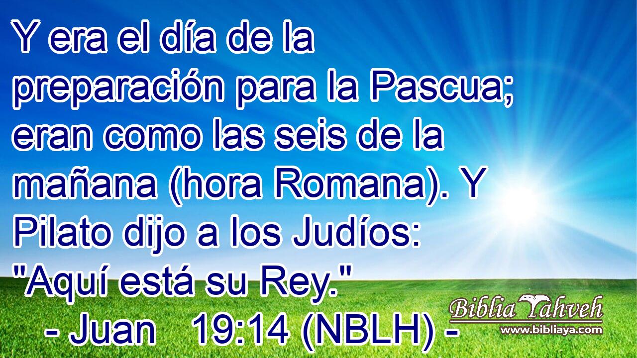  Y era el día de la preparación para la Pascua; eran como las seis de la mañana (hora Romana). Y Pilato dijo a los Judíos: 