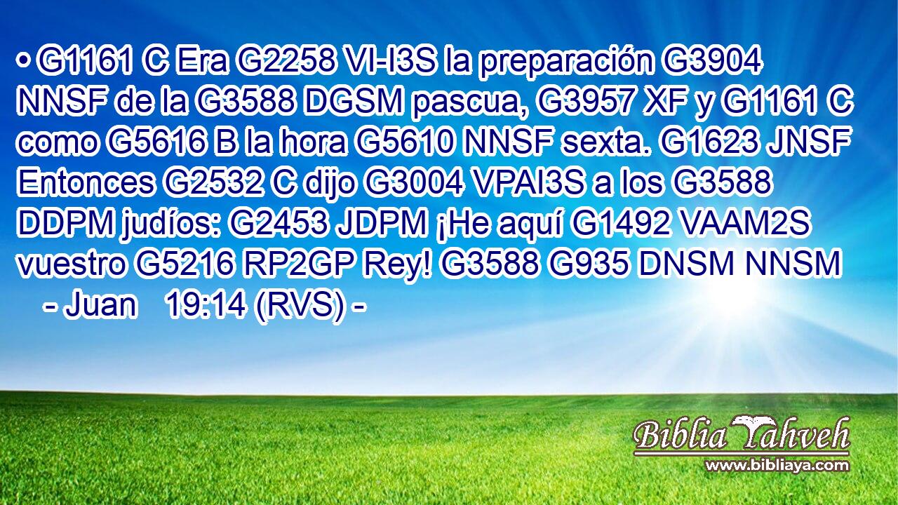 • G1161 C Era G2258 VI-I3S la preparación G3904 NNSF de la G3588 DGSM pascua, G3957 XF y G1161 C como G5616 B la hora G5610 NNSF sexta. G1623 JNSF Entonces G2532 C dijo G3004 VPAI3S a los G3588 DDPM judíos: G2453 JDPM ¡He aquí G1492 VAAM2S vuestro G5216 RP2GP Rey! G3588 G935 DNSM NNSM 