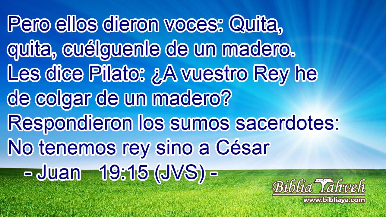 Pero ellos dieron voces: Quita, quita, cuélguenle de un madero. Les dice Pilato: ¿A vuestro Rey he de colgar de un madero? Respondieron los sumos sacerdotes: No tenemos rey sino a César