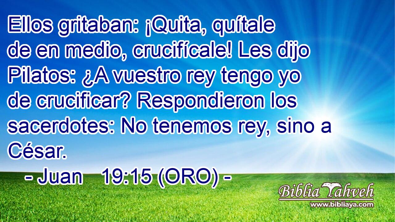  Ellos gritaban: ¡Quita, quítale de en medio, crucifícale! Les dijo Pilatos: ¿A vuestro rey tengo yo de crucificar? Respondieron los sacerdotes: No tenemos rey, sino a César. 