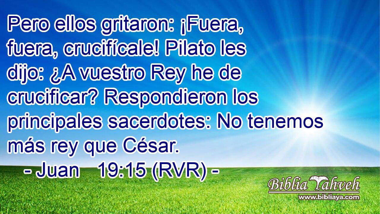 Pero ellos gritaron: ¡Fuera, fuera, crucifícale! Pilato les dijo: ¿A vuestro Rey he de crucificar? Respondieron los principales sacerdotes: No tenemos más rey que César.