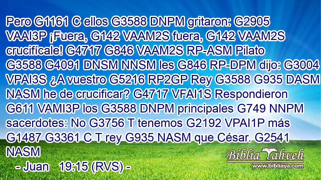 Pero G1161 C ellos G3588 DNPM gritaron: G2905 VAAI3P ¡Fuera, G142 VAAM2S fuera, G142 VAAM2S crucifícale! G4717 G846 VAAM2S RP-ASM Pilato G3588 G4091 DNSM NNSM les G846 RP-DPM dijo: G3004 VPAI3S ¿A vuestro G5216 RP2GP Rey G3588 G935 DASM NASM he de crucificar? G4717 VFAI1S Respondieron G611 VAMI3P los G3588 DNPM principales G749 NNPM sacerdotes: No G3756 T tenemos G2192 VPAI1P más G1487 G3361 C T rey G935 NASM que César. G2541 NASM 
