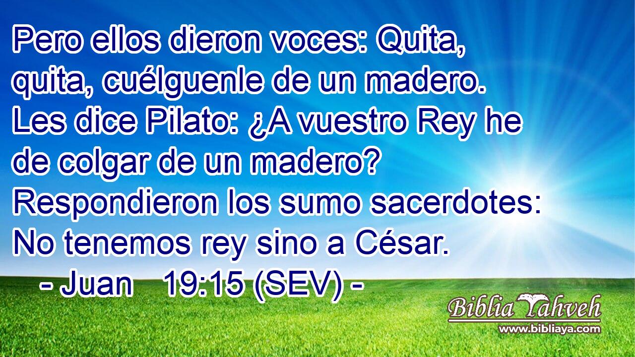 Pero ellos dieron voces: Quita, quita, cuélguenle de un madero. Les dice Pilato: ¿A vuestro Rey he de colgar de un madero? Respondieron los sumo sacerdotes: No tenemos rey sino a César.