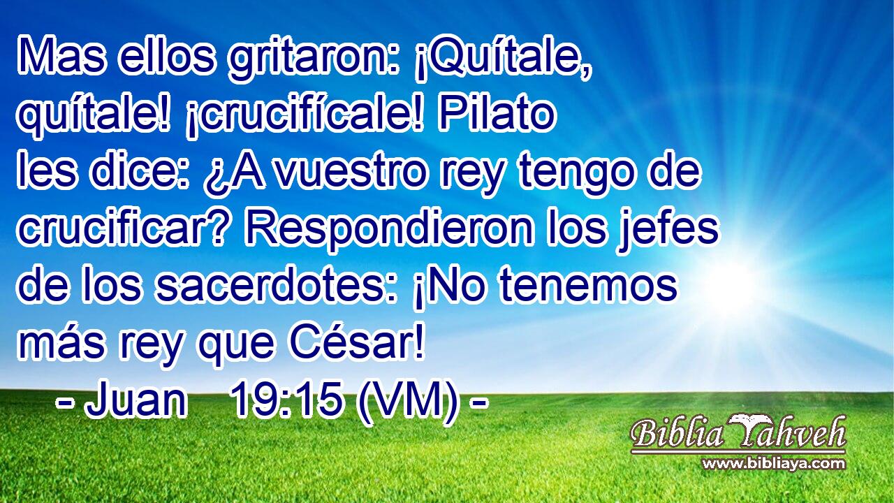  Mas ellos gritaron: ¡Quítale, quítale! ¡crucifícale! Pilato les dice: ¿A vuestro rey tengo de crucificar? Respondieron los jefes de los sacerdotes: ¡No tenemos más rey que César! 