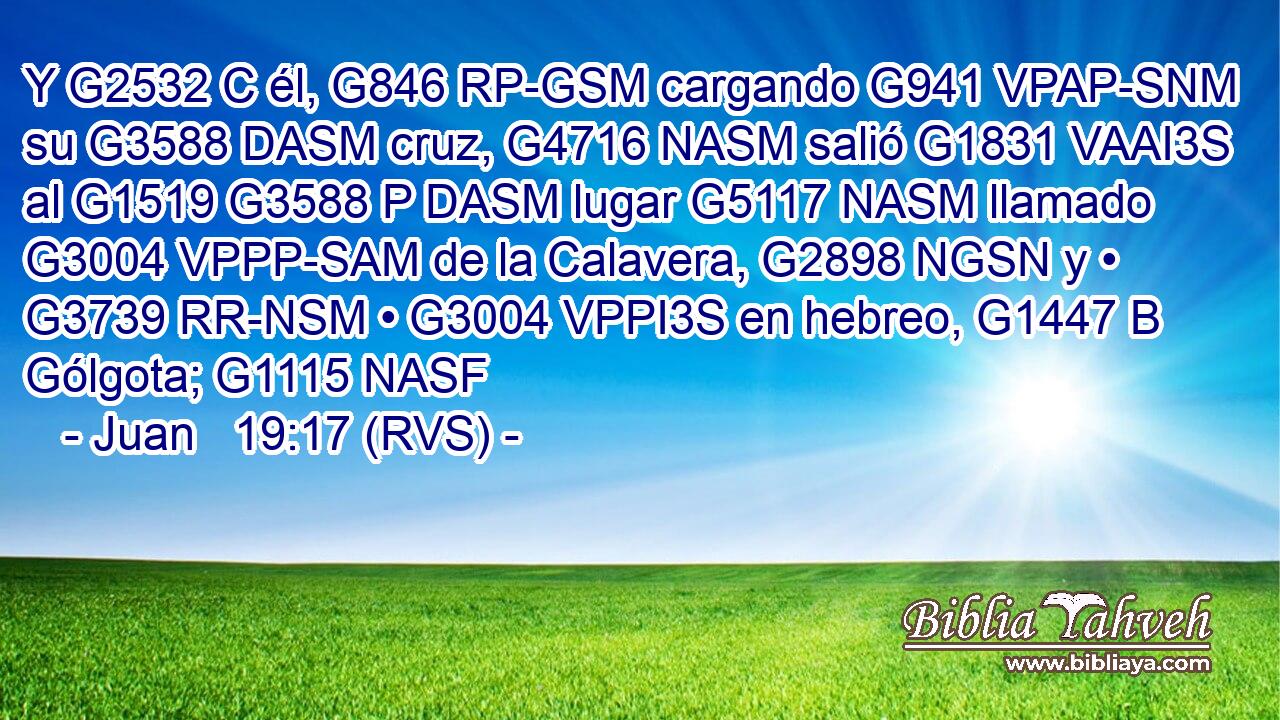 Y G2532 C él, G846 RP-GSM cargando G941 VPAP-SNM su G3588 DASM cruz, G4716 NASM salió G1831 VAAI3S al G1519 G3588 P DASM lugar G5117 NASM llamado G3004 VPPP-SAM de la Calavera, G2898 NGSN y • G3739 RR-NSM • G3004 VPPI3S en hebreo, G1447 B Gólgota; G1115 NASF 