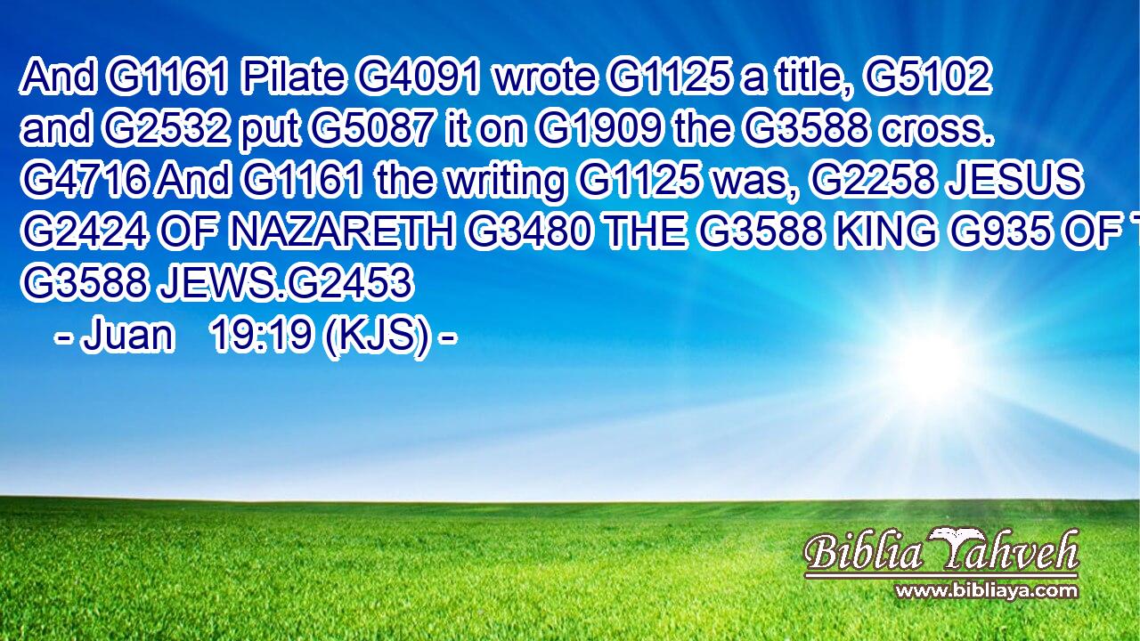 And G1161 Pilate G4091 wrote G1125 a title, G5102 and G2532 put G5087 it on G1909 the G3588 cross. G4716 And G1161 the writing G1125 was, G2258 JESUS G2424 OF NAZARETH G3480 THE G3588 KING G935 OF THE G3588 JEWS.G2453