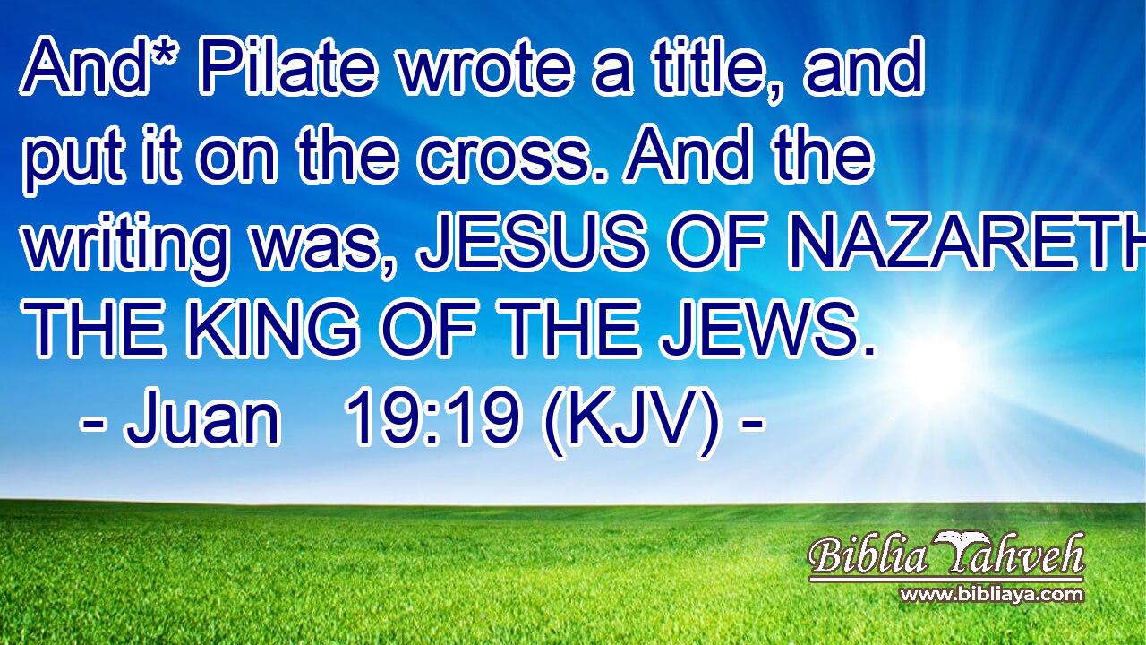 And* Pilate wrote a title, and put it on the cross. And the writing was, JESUS OF NAZARETH THE KING OF THE JEWS.