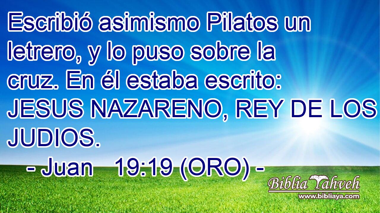  Escribió asimismo Pilatos un letrero, y lo puso sobre la cruz. En él estaba escrito: JESUS NAZARENO, REY DE LOS JUDIOS. 