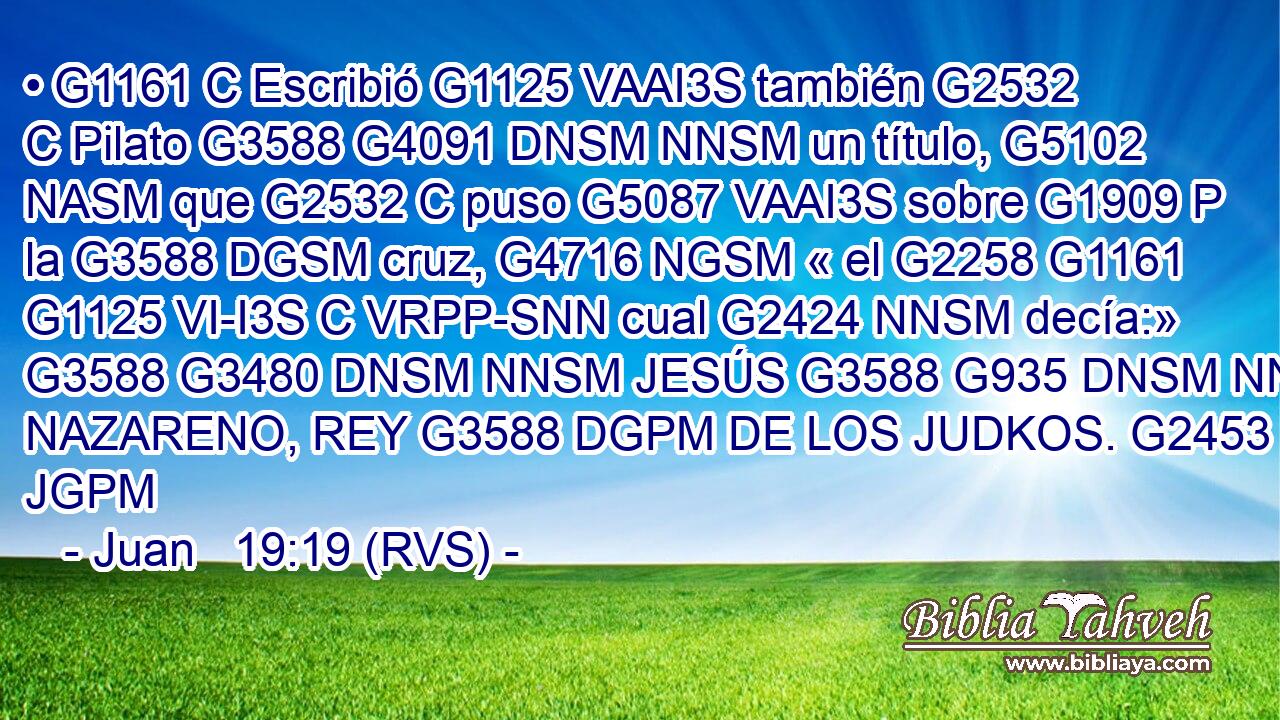 • G1161 C Escribió G1125 VAAI3S también G2532 C Pilato G3588 G4091 DNSM NNSM un título, G5102 NASM que G2532 C puso G5087 VAAI3S sobre G1909 P la G3588 DGSM cruz, G4716 NGSM « el G2258 G1161 G1125 VI-I3S C VRPP-SNN cual G2424 NNSM decía:» G3588 G3480 DNSM NNSM JESÚS G3588 G935 DNSM NNSM NAZARENO, REY G3588 DGPM DE LOS JUDKOS. G2453 JGPM 