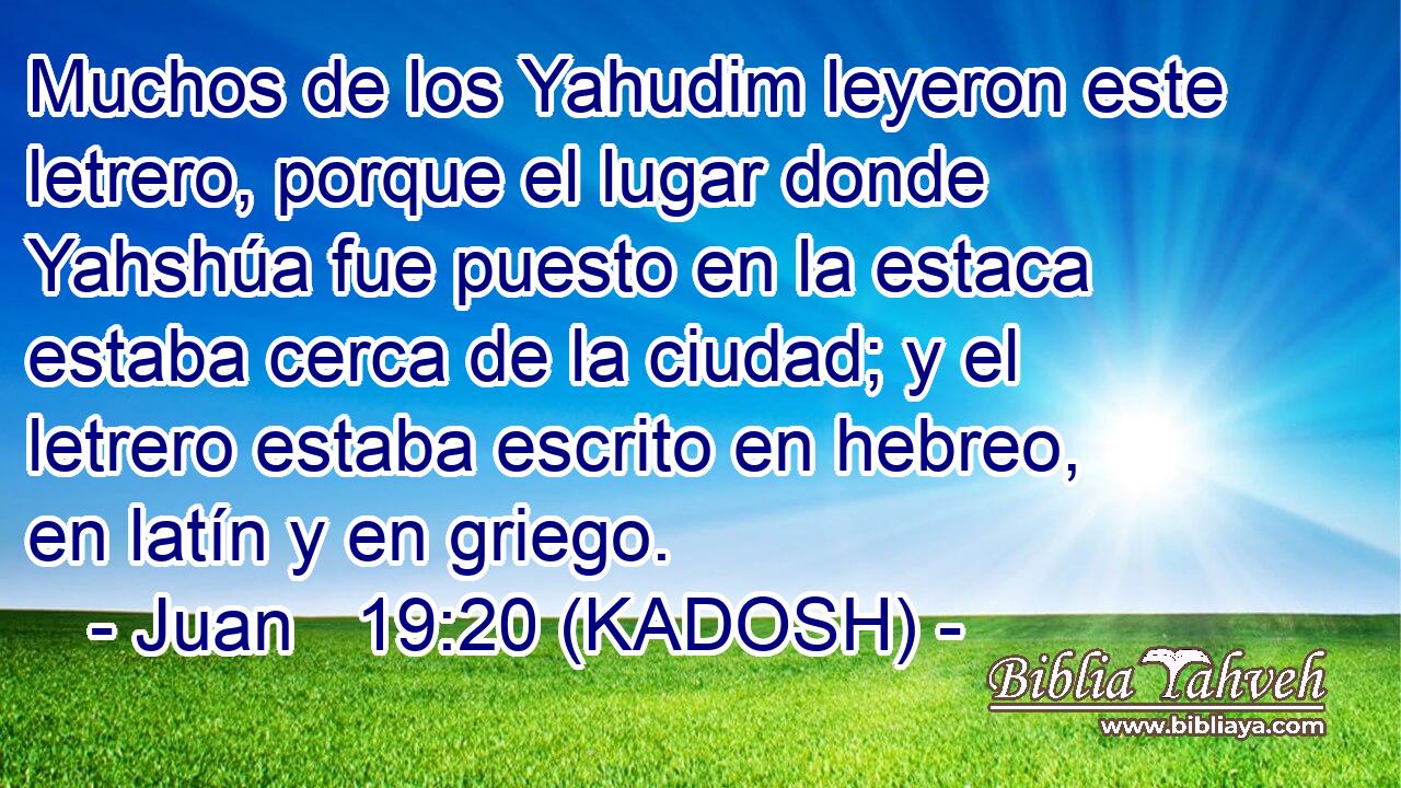  Muchos de los Yahudim leyeron este letrero, porque el lugar donde Yahshúa fue puesto en la estaca estaba cerca de la ciudad; y el letrero estaba escrito en hebreo, en latín y en griego. 