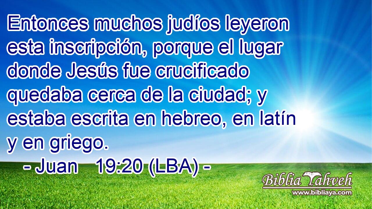 Entonces muchos judíos leyeron esta inscripción, porque el lugar donde Jesús fue crucificado quedaba cerca de la ciudad; y estaba escrita en hebreo, en latín y en griego.
