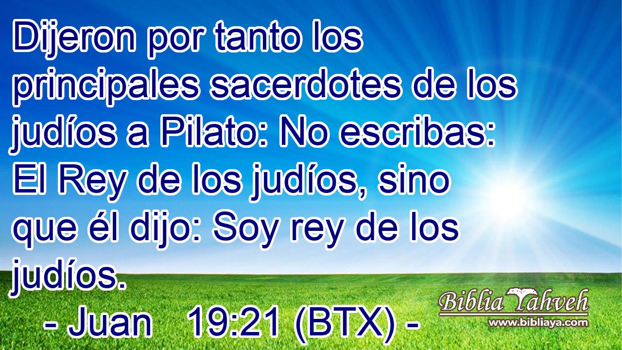 Dijeron por tanto los principales sacerdotes de los judíos a Pilato: No escribas: El Rey de los judíos, sino que él dijo: Soy rey de los judíos.