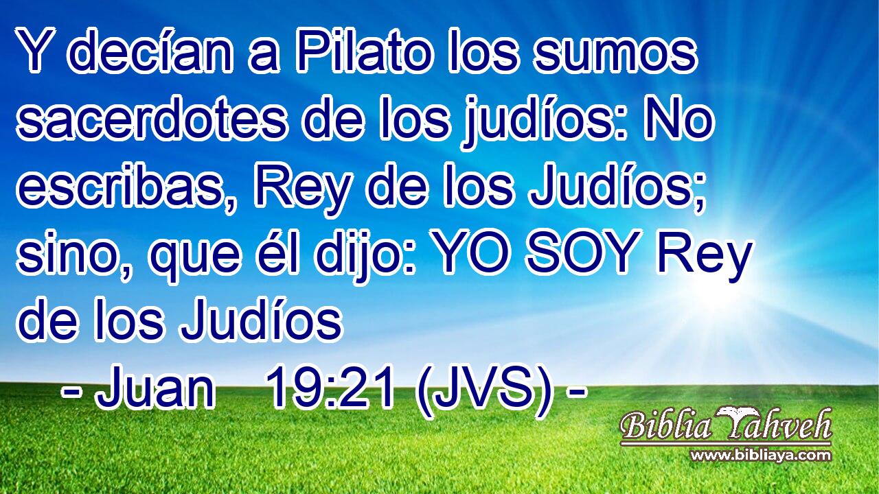 Y decían a Pilato los sumos sacerdotes de los judíos: No escribas, Rey de los Judíos; sino, que él dijo: YO SOY Rey de los Judíos