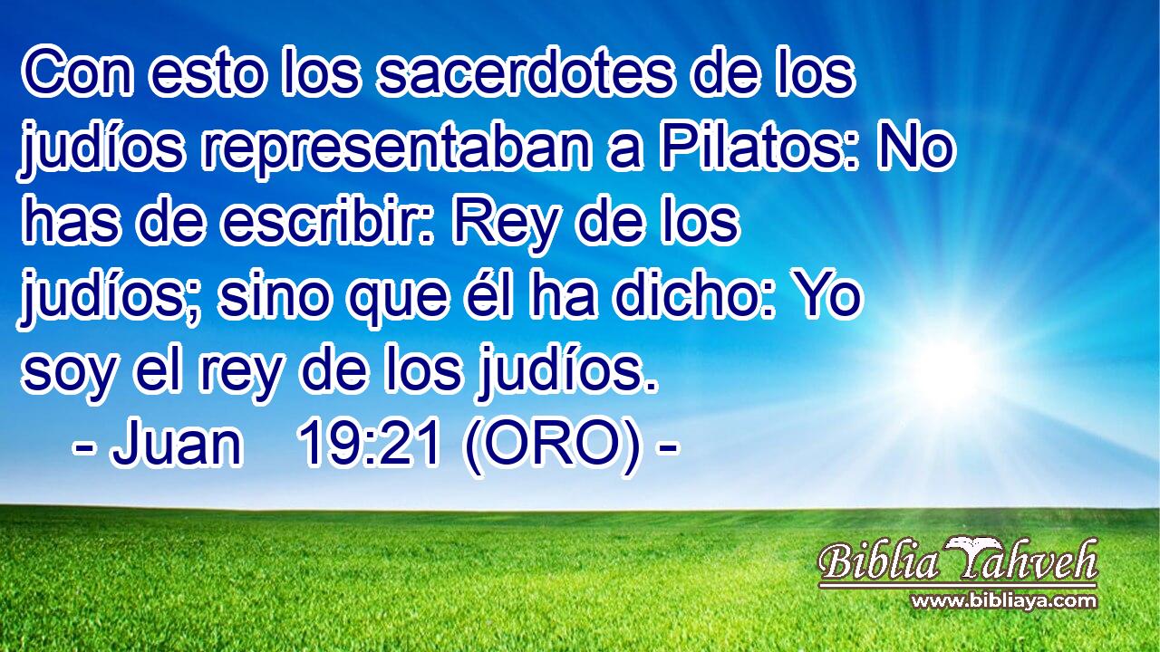  Con esto los sacerdotes de los judíos representaban a Pilatos: No has de escribir: Rey de los judíos; sino que él ha dicho: Yo soy el rey de los judíos. 