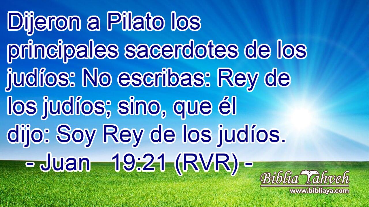 Dijeron a Pilato los principales sacerdotes de los judíos: No escribas: Rey de los judíos; sino, que él dijo: Soy Rey de los judíos.