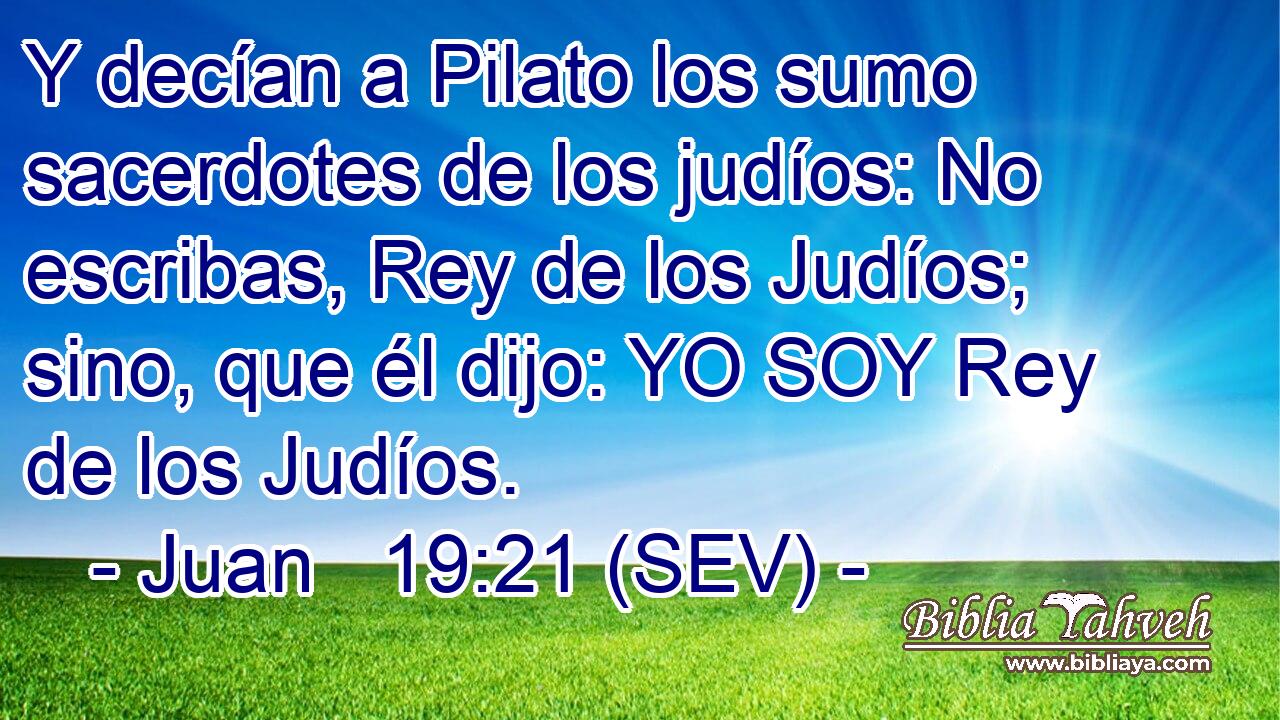 Y decían a Pilato los sumo sacerdotes de los judíos: No escribas, Rey de los Judíos; sino, que él dijo: YO SOY Rey de los Judíos.