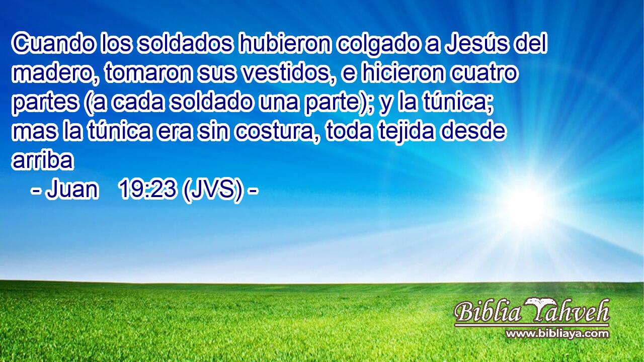 Cuando los soldados hubieron colgado a Jesús del madero, tomaron sus vestidos, e hicieron cuatro partes (a cada soldado una parte); y la túnica; mas la túnica era sin costura, toda tejida desde arriba