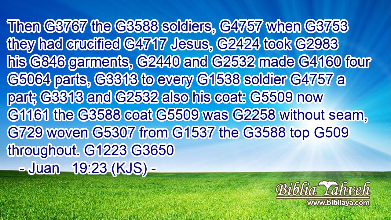 Then G3767 the G3588 soldiers, G4757 when G3753 they had crucified G4717 Jesus, G2424 took G2983 his G846 garments, G2440 and G2532 made G4160 four G5064 parts, G3313 to every G1538 soldier G4757 a part; G3313 and G2532 also his coat: G5509 now G1161 the G3588 coat G5509 was G2258 without seam, G729 woven G5307 from G1537 the G3588 top G509 throughout. G1223 G3650