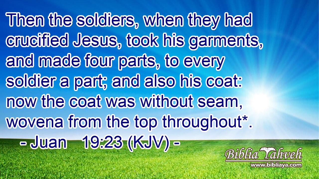 Then the soldiers, when they had crucified Jesus, took his garments, and made four parts, to every soldier a part; and also his coat: now the coat was without seam, wovena from the top throughout*.