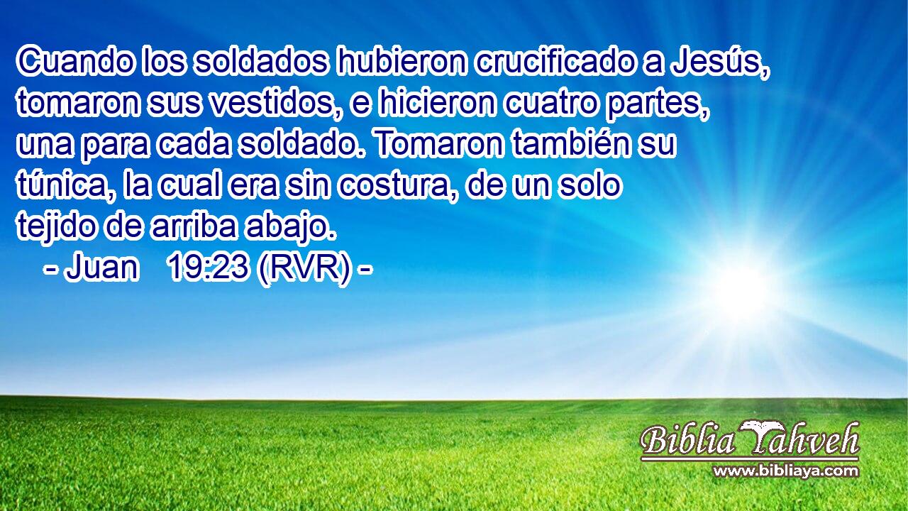 Cuando los soldados hubieron crucificado a Jesús, tomaron sus vestidos, e hicieron cuatro partes, una para cada soldado. Tomaron también su túnica, la cual era sin costura, de un solo tejido de arriba abajo.