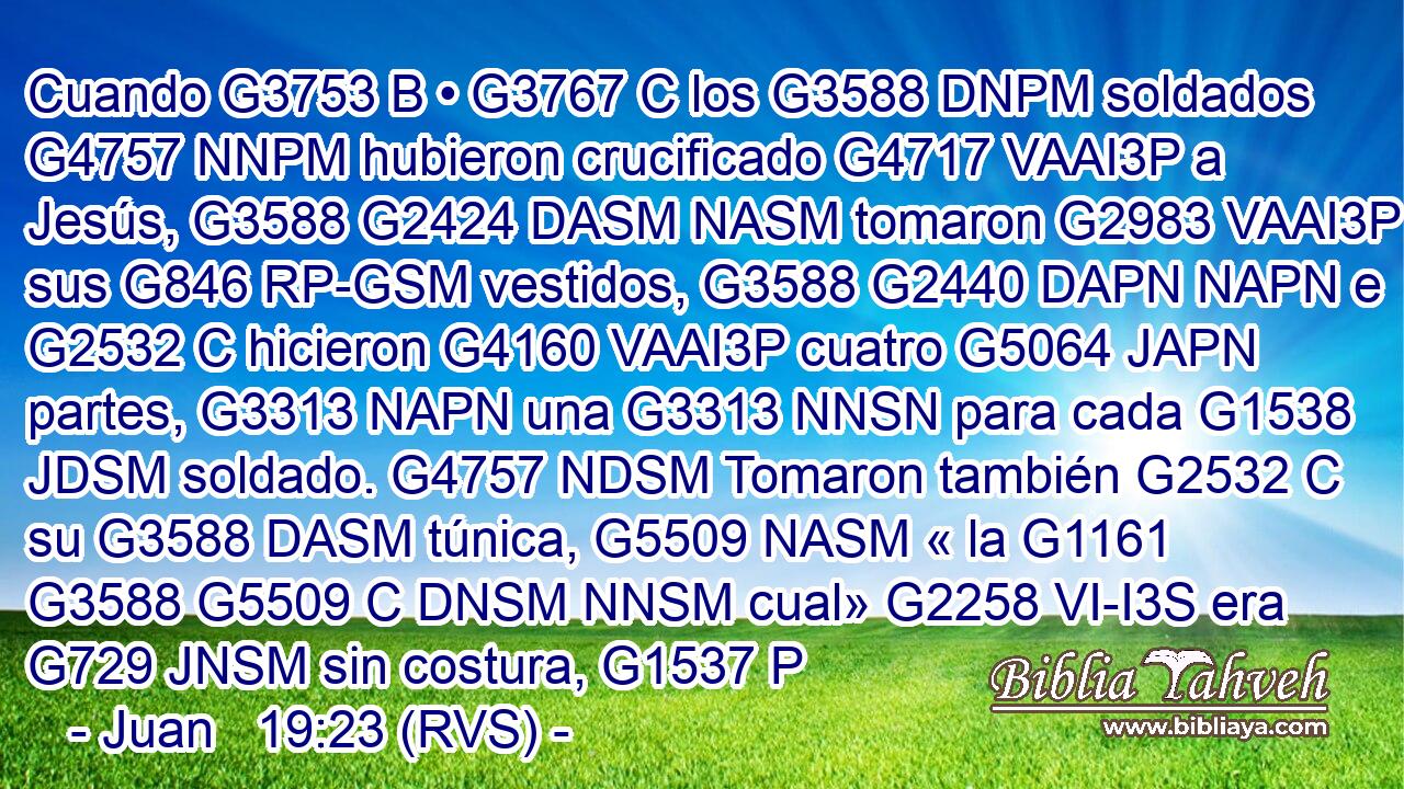Cuando G3753 B • G3767 C los G3588 DNPM soldados G4757 NNPM hubieron crucificado G4717 VAAI3P a Jesús, G3588 G2424 DASM NASM tomaron G2983 VAAI3P sus G846 RP-GSM vestidos, G3588 G2440 DAPN NAPN e G2532 C hicieron G4160 VAAI3P cuatro G5064 JAPN partes, G3313 NAPN una G3313 NNSN para cada G1538 JDSM soldado. G4757 NDSM Tomaron también G2532 C su G3588 DASM túnica, G5509 NASM « la G1161 G3588 G5509 C DNSM NNSM cual» G2258 VI-I3S era G729 JNSM sin costura, G1537 P 