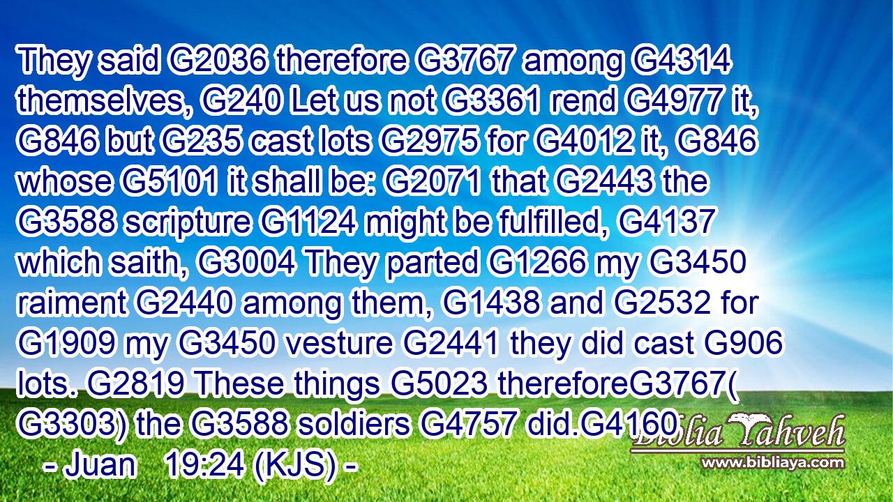 They said G2036 therefore G3767 among G4314 themselves, G240 Let us not G3361 rend G4977 it, G846 but G235 cast lots G2975 for G4012 it, G846 whose G5101 it shall be: G2071 that G2443 the G3588 scripture G1124 might be fulfilled, G4137 which saith, G3004 They parted G1266 my G3450 raiment G2440 among them, G1438 and G2532 for G1909 my G3450 vesture G2441 they did cast G906 lots. G2819 These things G5023 thereforeG3767( G3303) the G3588 soldiers G4757 did.G4160