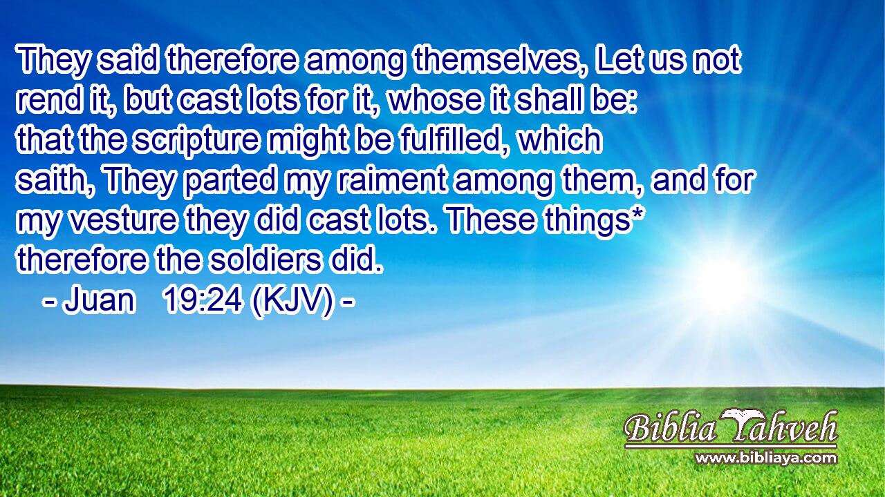 They said therefore among themselves, Let us not rend it, but cast lots for it, whose it shall be: that the scripture might be fulfilled, which saith, They parted my raiment among them, and for my vesture they did cast lots. These things* therefore the soldiers did.