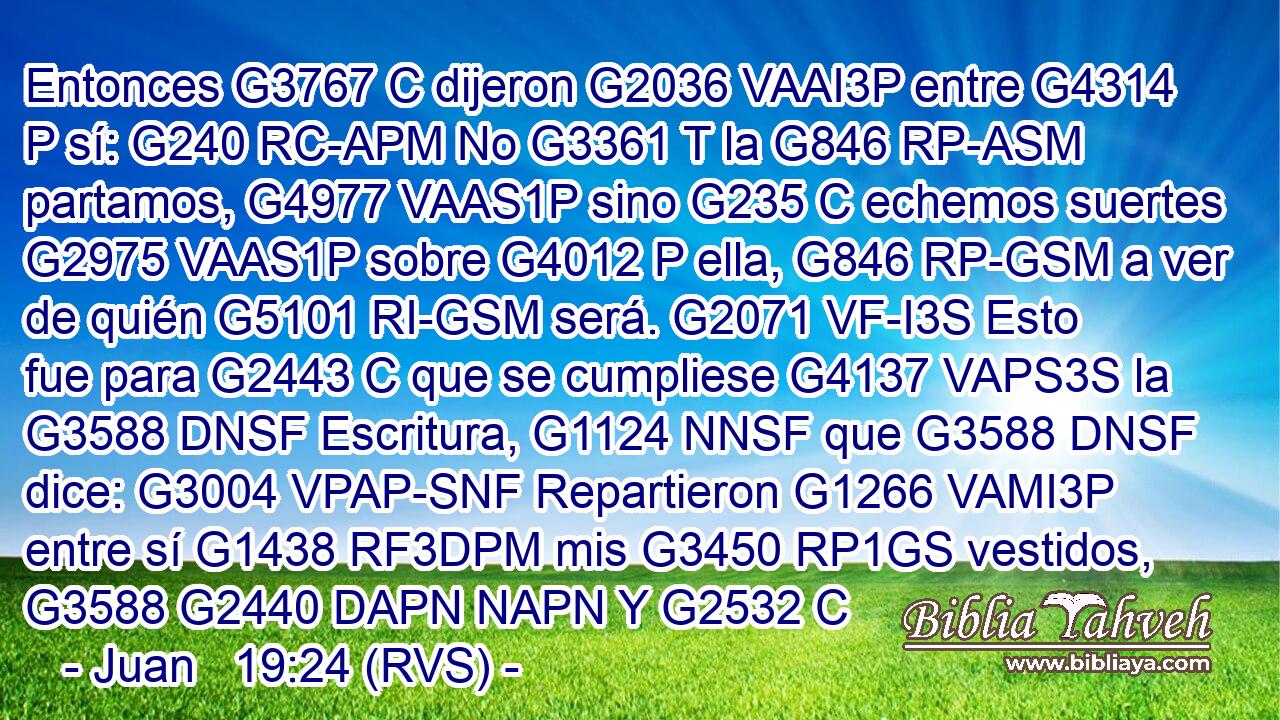 Entonces G3767 C dijeron G2036 VAAI3P entre G4314 P sí: G240 RC-APM No G3361 T la G846 RP-ASM partamos, G4977 VAAS1P sino G235 C echemos suertes G2975 VAAS1P sobre G4012 P ella, G846 RP-GSM a ver de quién G5101 RI-GSM será. G2071 VF-I3S Esto fue para G2443 C que se cumpliese G4137 VAPS3S la G3588 DNSF Escritura, G1124 NNSF que G3588 DNSF dice: G3004 VPAP-SNF Repartieron G1266 VAMI3P entre sí G1438 RF3DPM mis G3450 RP1GS vestidos, G3588 G2440 DAPN NAPN Y G2532 C