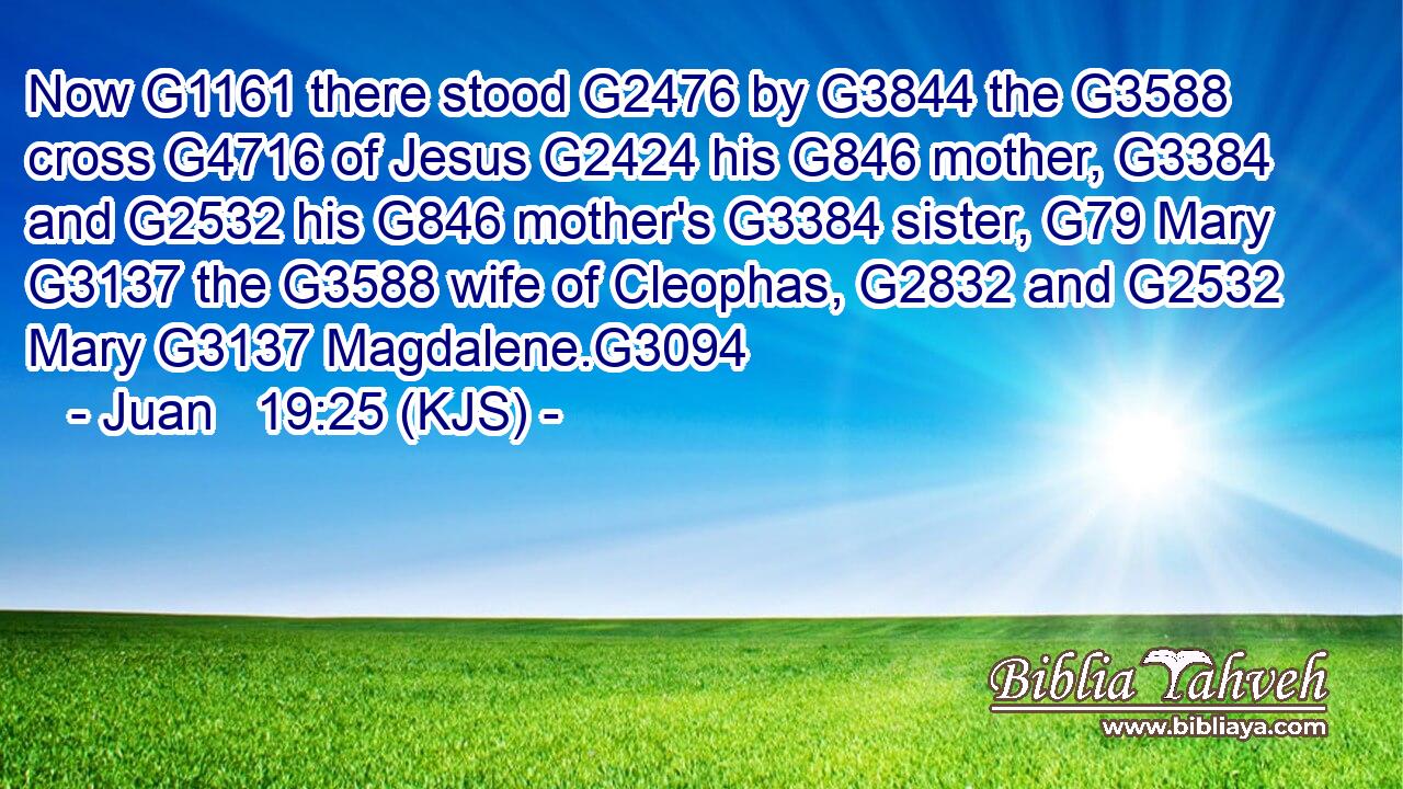 Now G1161 there stood G2476 by G3844 the G3588 cross G4716 of Jesus G2424 his G846 mother, G3384 and G2532 his G846 mother's G3384 sister, G79 Mary G3137 the G3588 wife of Cleophas, G2832 and G2532 Mary G3137 Magdalene.G3094