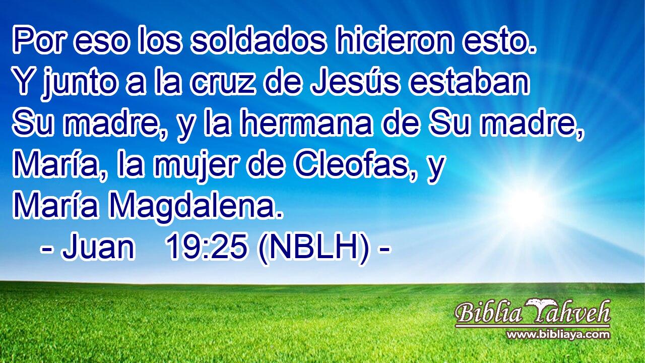  Por eso los soldados hicieron esto. Y junto a la cruz de Jesús estaban Su madre, y la hermana de Su madre, María, la mujer de Cleofas, y María Magdalena. 