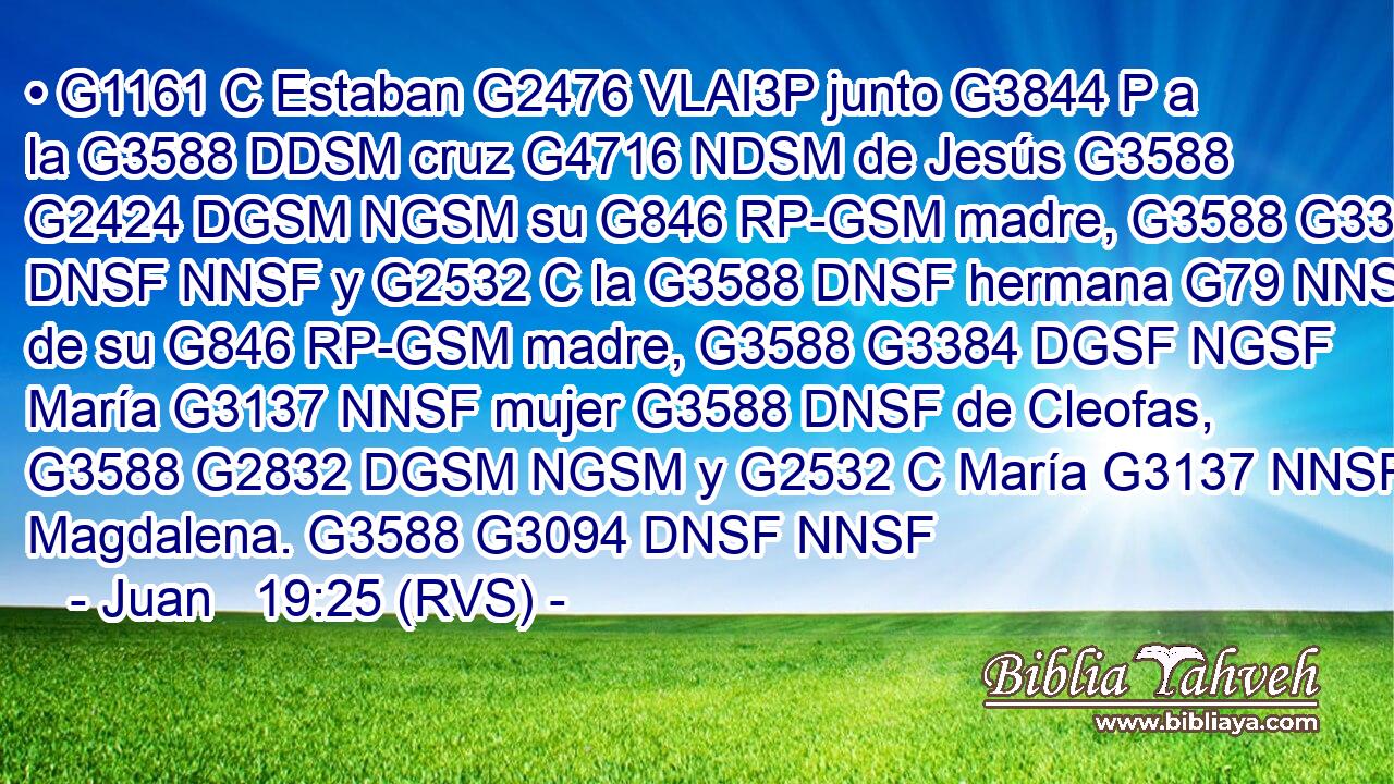 • G1161 C Estaban G2476 VLAI3P junto G3844 P a la G3588 DDSM cruz G4716 NDSM de Jesús G3588 G2424 DGSM NGSM su G846 RP-GSM madre, G3588 G3384 DNSF NNSF y G2532 C la G3588 DNSF hermana G79 NNSF de su G846 RP-GSM madre, G3588 G3384 DGSF NGSF María G3137 NNSF mujer G3588 DNSF de Cleofas, G3588 G2832 DGSM NGSM y G2532 C María G3137 NNSF Magdalena. G3588 G3094 DNSF NNSF 