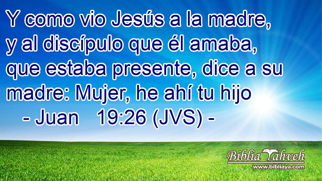 Y como vio Jesús a la madre, y al discípulo que él amaba, que estaba presente, dice a su madre: Mujer, he ahí tu hijo
