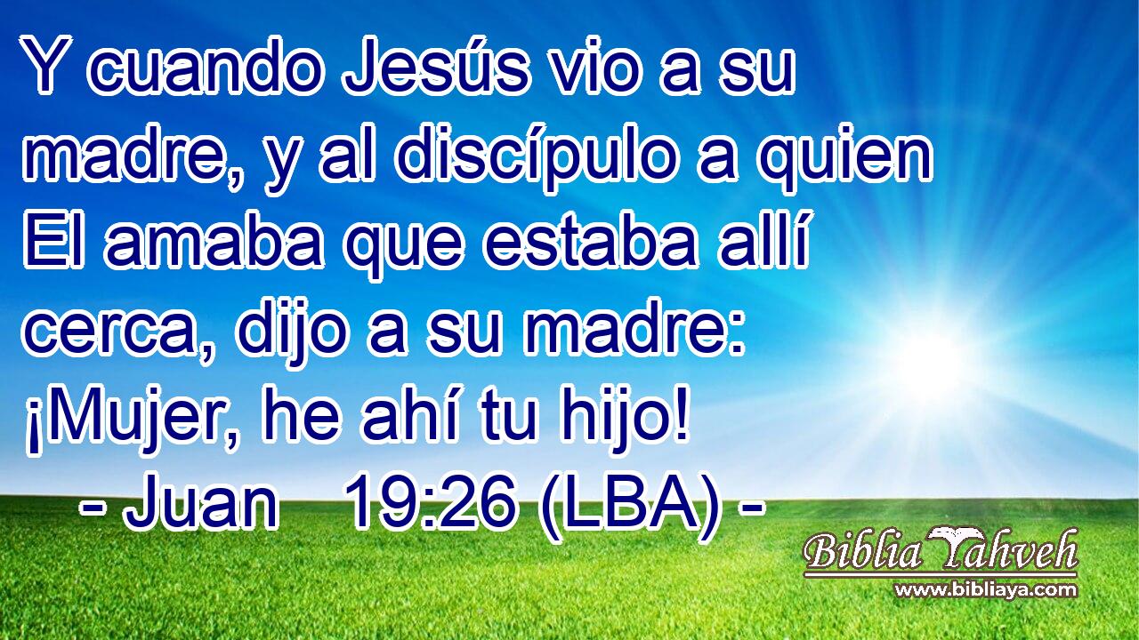 Y cuando Jesús vio a su madre, y al discípulo a quien El amaba que estaba allí cerca, dijo a su madre: ¡Mujer, he ahí tu hijo!
