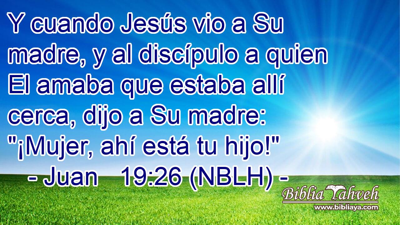 Y cuando Jesús vio a Su madre, y al discípulo a quien El amaba que estaba allí cerca, dijo a Su madre: 