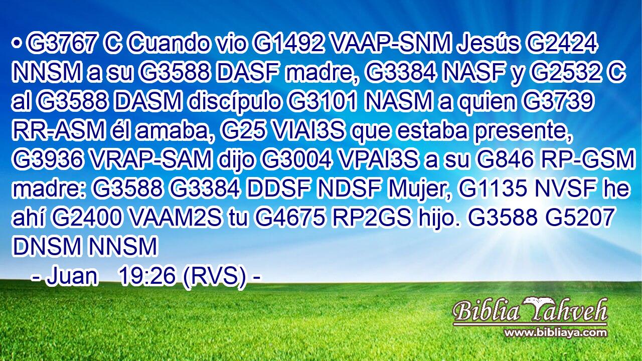 • G3767 C Cuando vio G1492 VAAP-SNM Jesús G2424 NNSM a su G3588 DASF madre, G3384 NASF y G2532 C al G3588 DASM discípulo G3101 NASM a quien G3739 RR-ASM él amaba, G25 VIAI3S que estaba presente, G3936 VRAP-SAM dijo G3004 VPAI3S a su G846 RP-GSM madre: G3588 G3384 DDSF NDSF Mujer, G1135 NVSF he ahí G2400 VAAM2S tu G4675 RP2GS hijo. G3588 G5207 DNSM NNSM 
