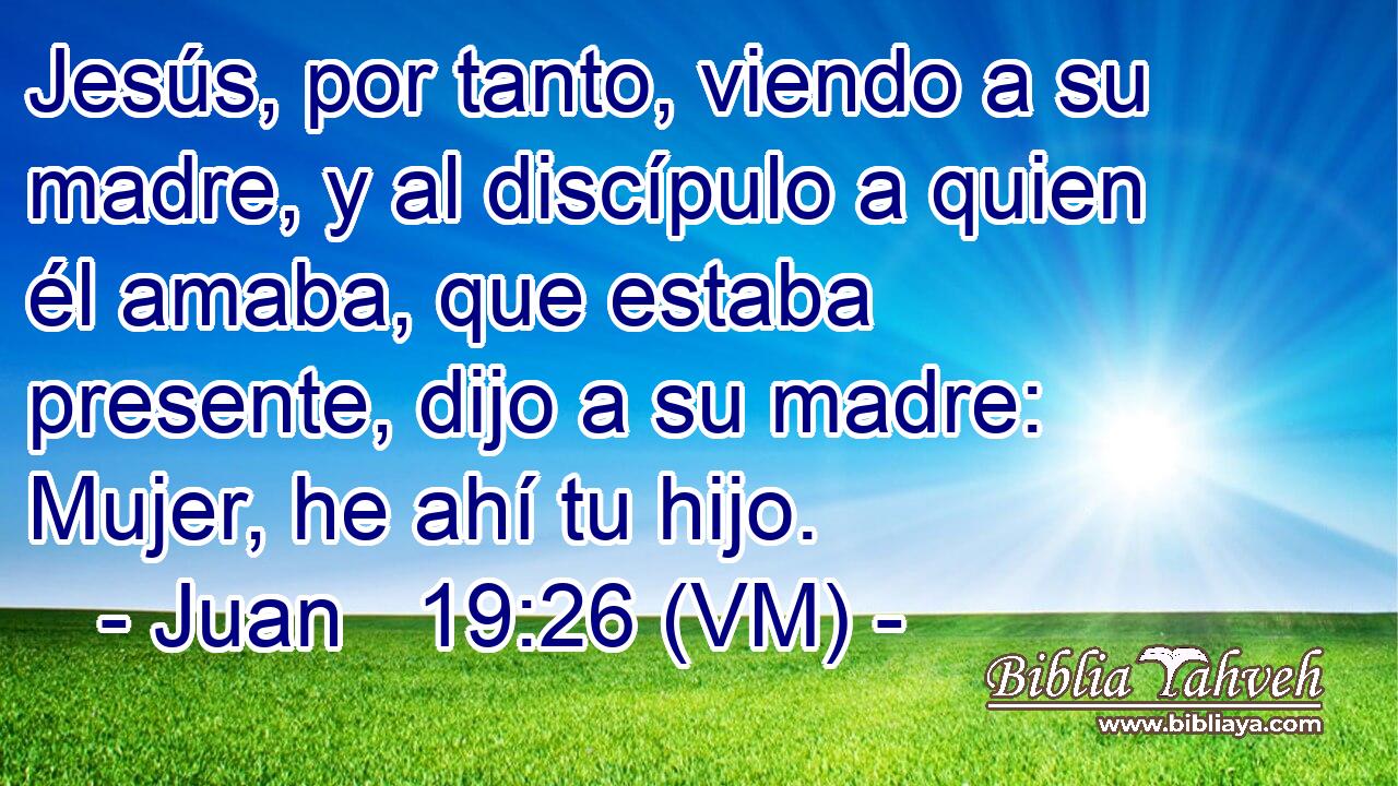  Jesús, por tanto, viendo a su madre, y al discípulo a quien él amaba, que estaba presente, dijo a su madre: Mujer, he ahí tu hijo. 