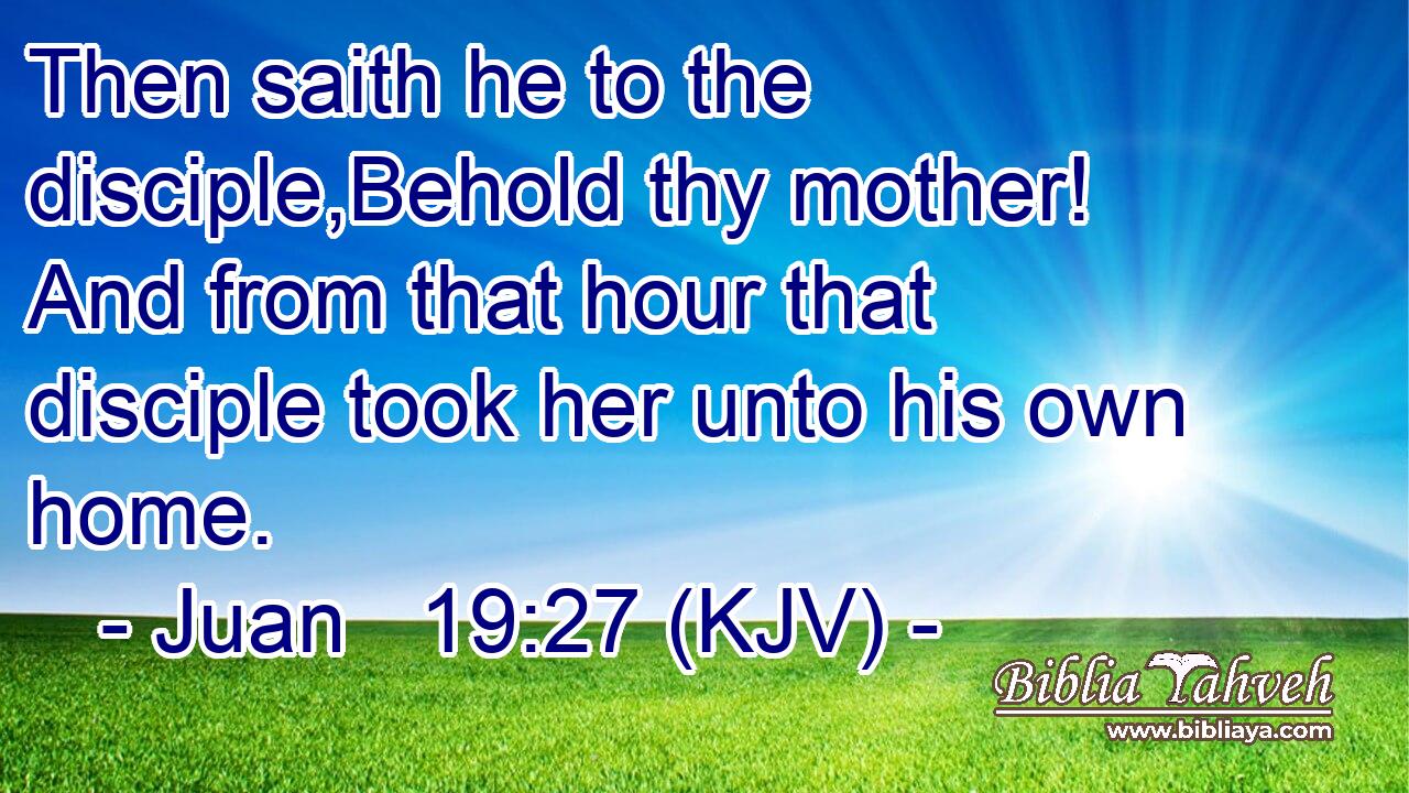Then saith he to the disciple,Behold thy mother! And from that hour that disciple took her unto his own home.