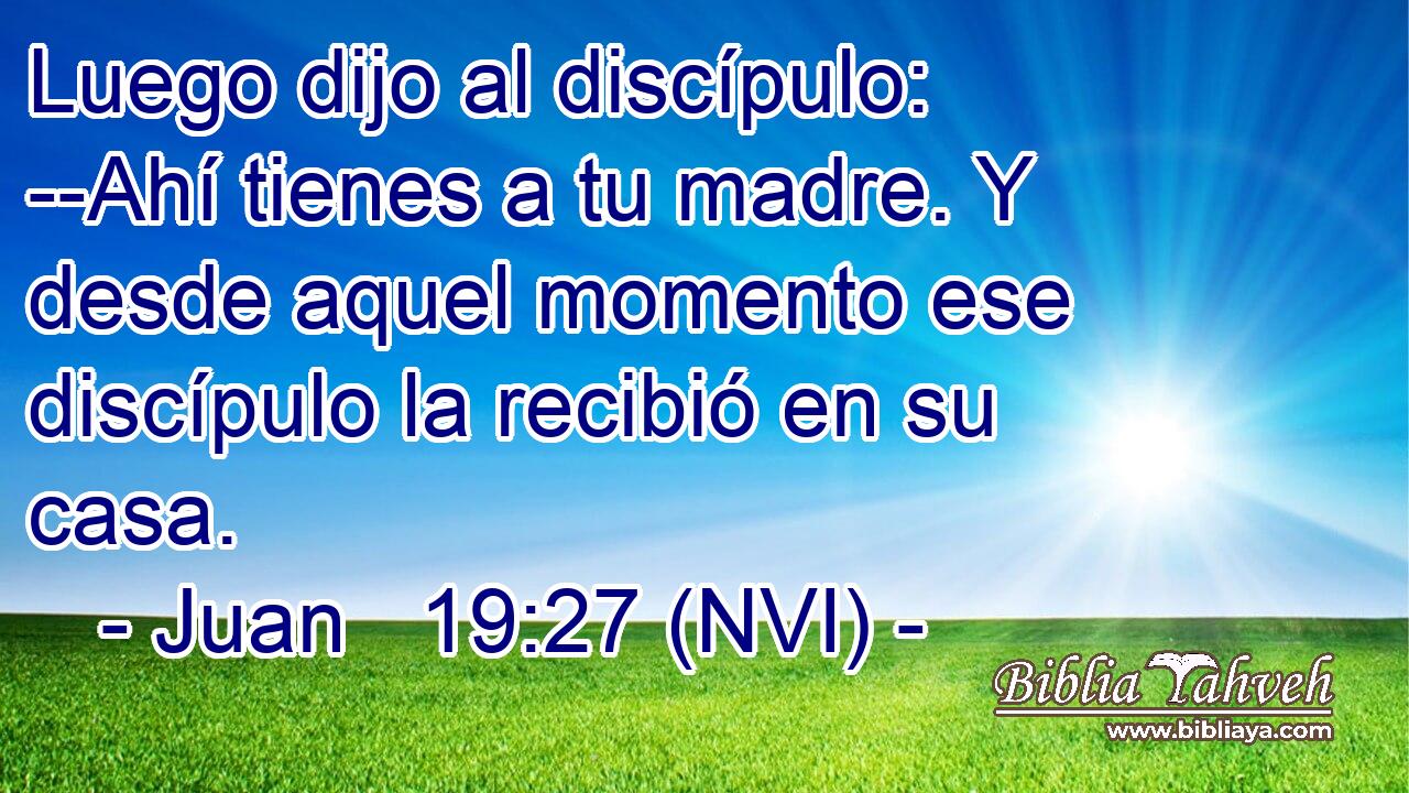  Luego dijo al discípulo: --Ahí tienes a tu madre. Y desde aquel momento ese discípulo la recibió en su casa. 
