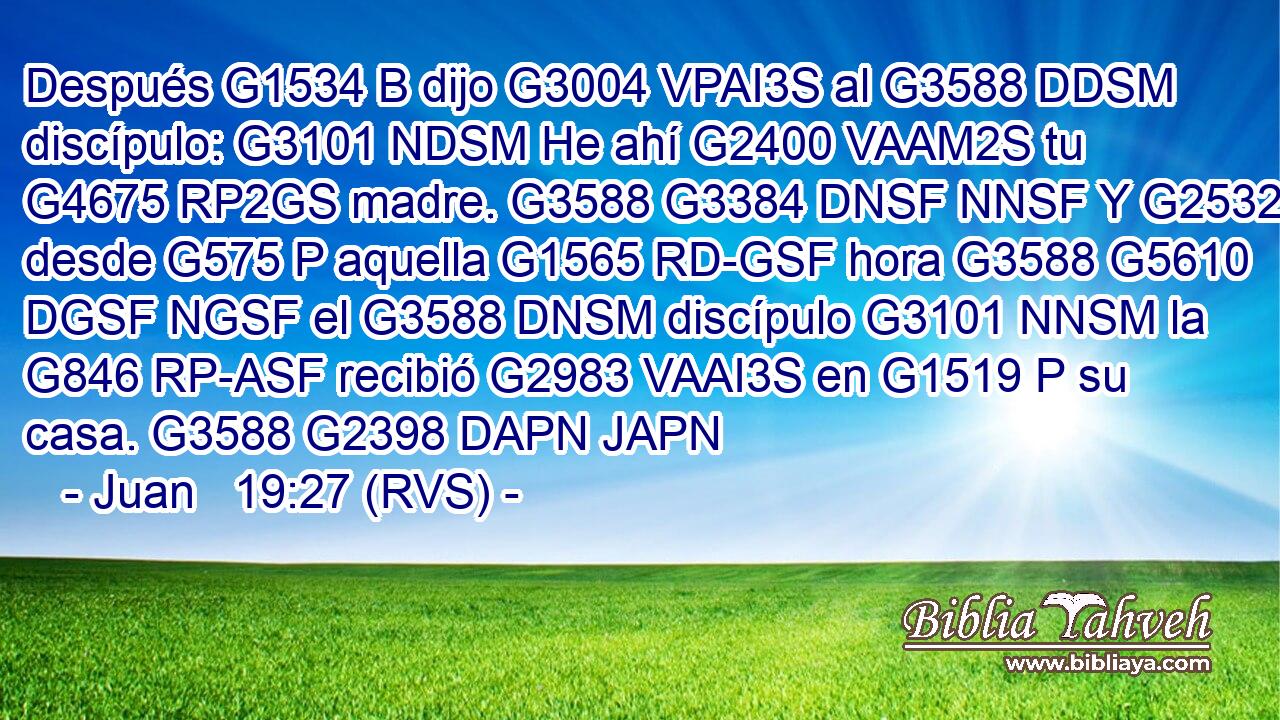 Después G1534 B dijo G3004 VPAI3S al G3588 DDSM discípulo: G3101 NDSM He ahí G2400 VAAM2S tu G4675 RP2GS madre. G3588 G3384 DNSF NNSF Y G2532 C desde G575 P aquella G1565 RD-GSF hora G3588 G5610 DGSF NGSF el G3588 DNSM discípulo G3101 NNSM la G846 RP-ASF recibió G2983 VAAI3S en G1519 P su casa. G3588 G2398 DAPN JAPN 