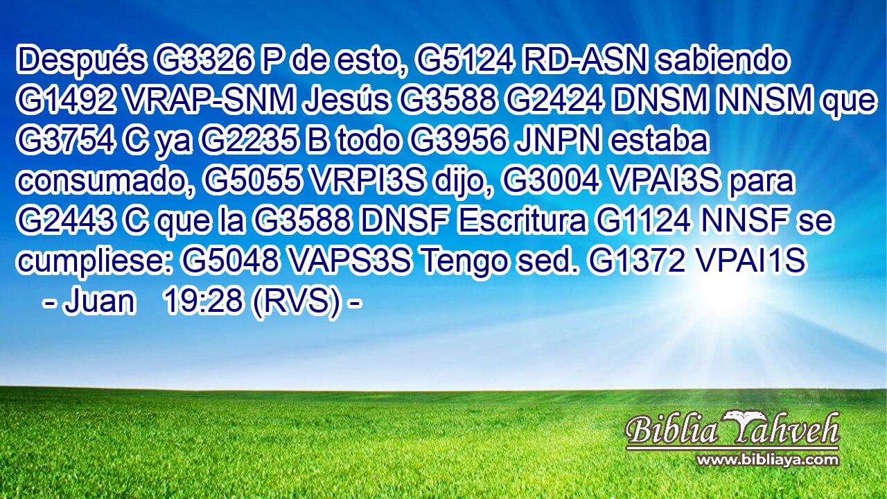Después G3326 P de esto, G5124 RD-ASN sabiendo G1492 VRAP-SNM Jesús G3588 G2424 DNSM NNSM que G3754 C ya G2235 B todo G3956 JNPN estaba consumado, G5055 VRPI3S dijo, G3004 VPAI3S para G2443 C que la G3588 DNSF Escritura G1124 NNSF se cumpliese: G5048 VAPS3S Tengo sed. G1372 VPAI1S 