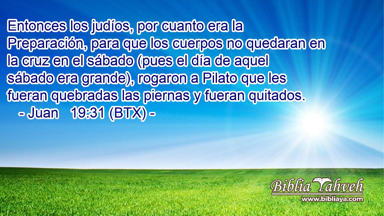 Entonces los judíos, por cuanto era la Preparación, para que los cuerpos no quedaran en la cruz en el sábado (pues el día de aquel sábado era grande), rogaron a Pilato que les fueran quebradas las piernas y fueran quitados.
